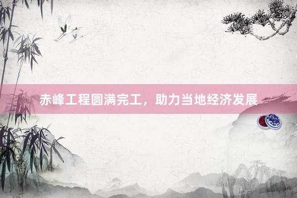 赤峰工程圆满完工，助力当地经济发展