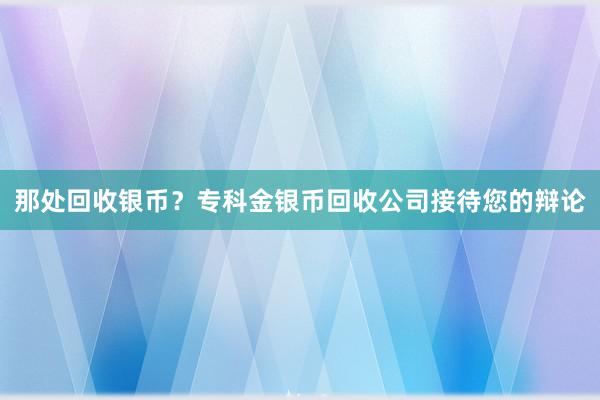 那处回收银币？专科金银币回收公司接待您的辩论