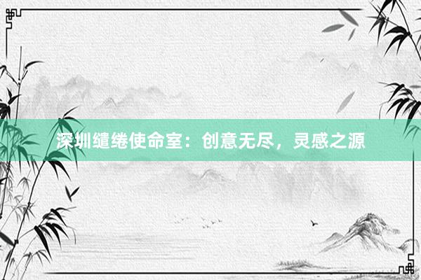 深圳缱绻使命室：创意无尽，灵感之源