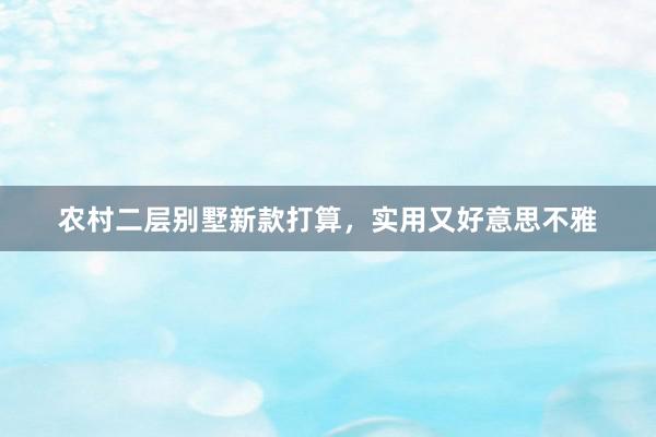 农村二层别墅新款打算，实用又好意思不雅