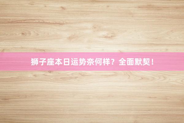 狮子座本日运势奈何样？全面默契！