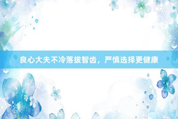 良心大夫不冷落拔智齿，严慎选择更健康