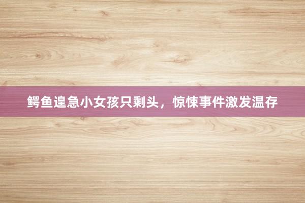 鳄鱼遑急小女孩只剩头，惊悚事件激发温存