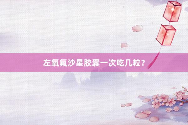 左氧氟沙星胶囊一次吃几粒？